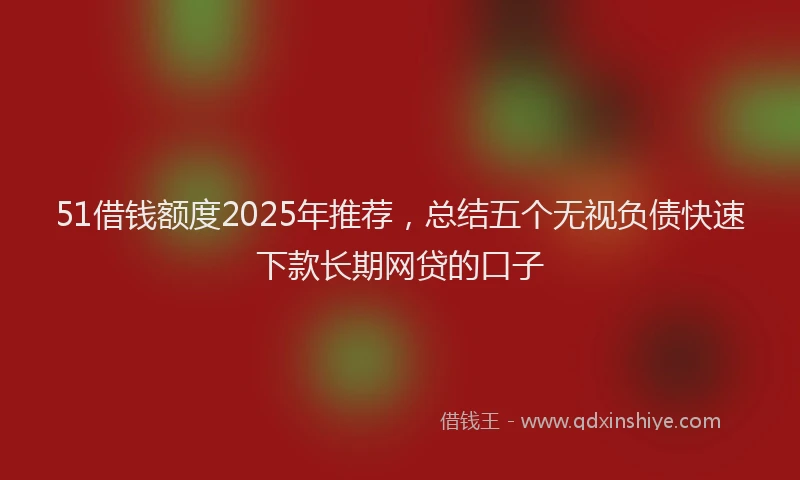 51借钱额度2025年推荐，总结五个无视负债快速下款长期网贷的口子