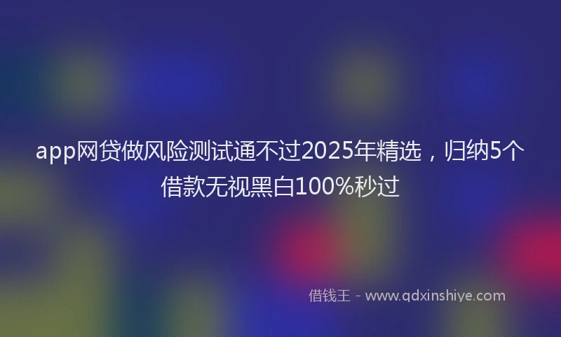 app网贷做风险测试通不过2025年精选，归纳5个借款无视黑白100%秒过
