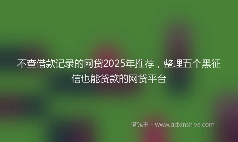 不查借款记录的网贷2025年推荐，整理五个黑征信也能贷款的网贷平台