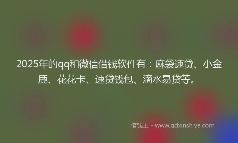 2025年的qq和微信借钱软件有：麻袋速贷、小金鹿、花花卡、速贷钱包、滴水易贷等。