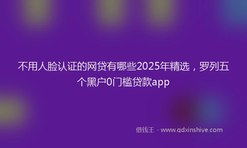 不用人脸认证的网贷有哪些2025年精选，罗列五个黑户0门槛贷款app