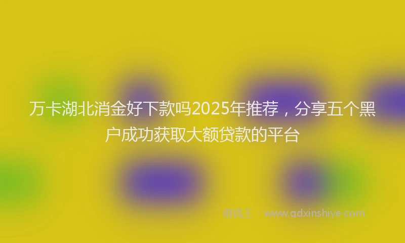 万卡湖北消金好下款吗2025年推荐，分享五个黑户成功获取大额贷款的平台