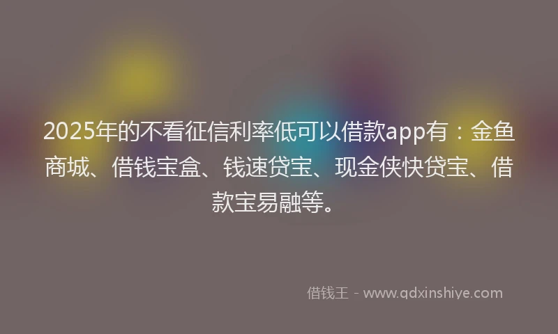 2025年的不看征信利率低可以借款app有：金鱼商城、借钱宝盒、钱速贷宝、现金侠快贷宝、借款宝易融等。