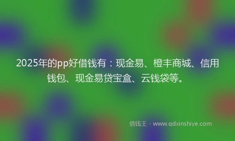 2025年的pp好借钱有：现金易、橙丰商城、信用钱包、现金易贷宝盒、云钱袋等。