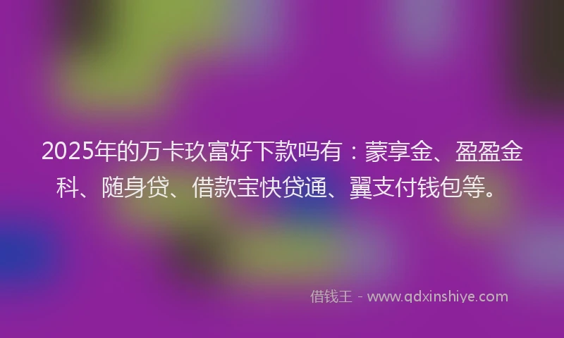 2025年的万卡玖富好下款吗有：蒙享金、盈盈金科、随身贷、借款宝快贷通、翼支付钱包等。