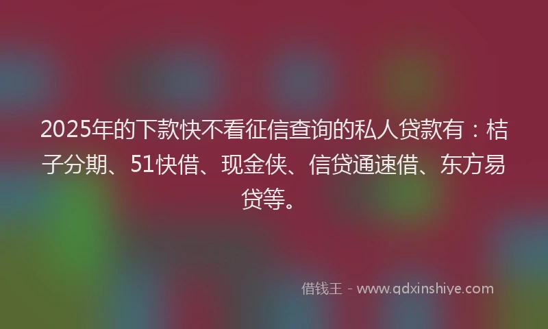 2025年的下款快不看征信查询的私人贷款有：桔子分期、51快借、现金侠、信贷通速借、东方易贷等。