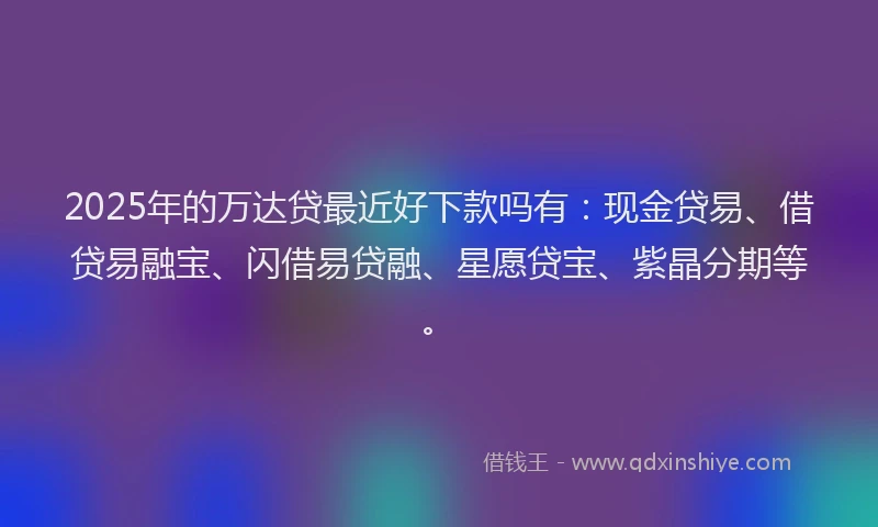 2025年的万达贷最近好下款吗有：现金贷易、借贷易融宝、闪借易贷融、星愿贷宝、紫晶分期等。