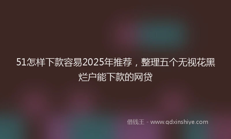 51怎样下款容易2025年推荐，整理五个无视花黑烂户能下款的网贷
