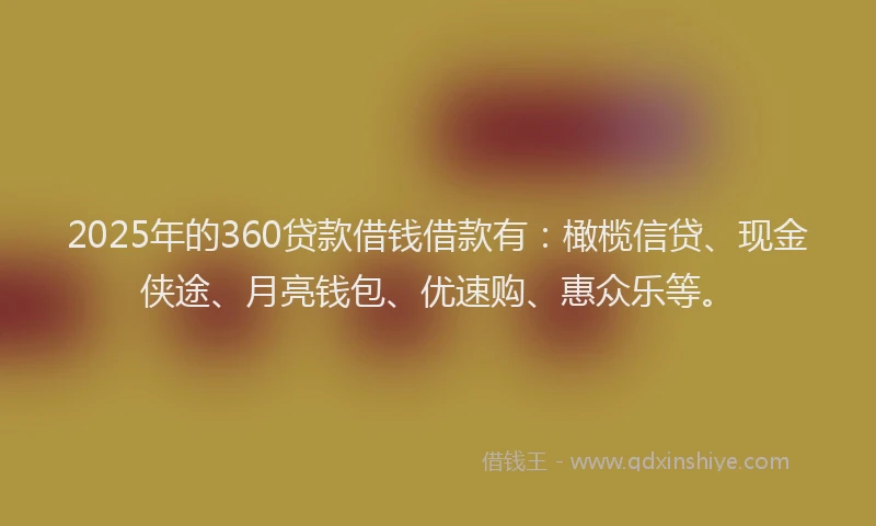 2025年的360贷款借钱借款有：橄榄信贷、现金侠途、月亮钱包、优速购、惠众乐等。