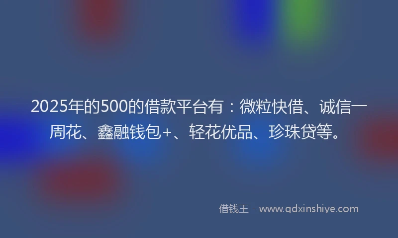 2025年的500的借款平台有：微粒快借、诚信一周花、鑫融钱包+、轻花优品、珍珠贷等。
