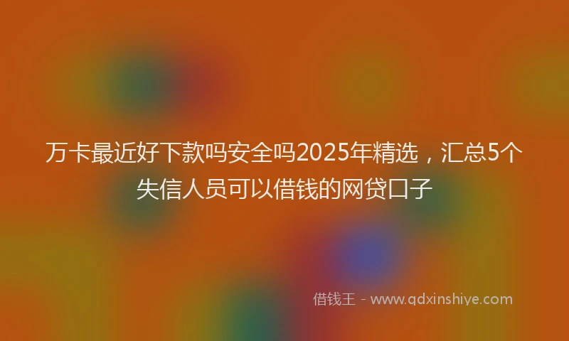 万卡最近好下款吗安全吗2025年精选，汇总5个失信人员可以借钱的网贷口子