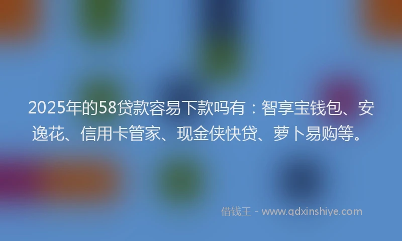 2025年的58贷款容易下款吗有：智享宝钱包、安逸花、信用卡管家、现金侠快贷、萝卜易购等。