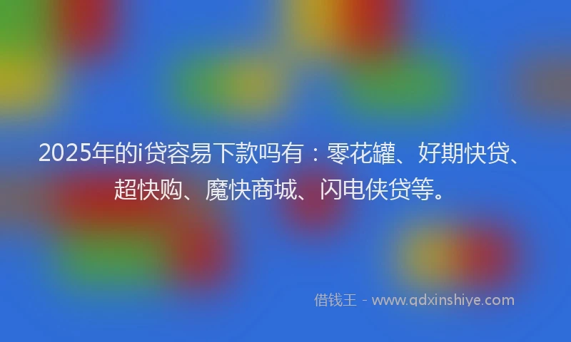 2025年的i贷容易下款吗有：零花罐、好期快贷、超快购、魔快商城、闪电侠贷等。