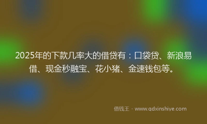 2025年的下款几率大的借贷有：口袋贷、新浪易借、现金秒融宝、花小猪、金速钱包等。