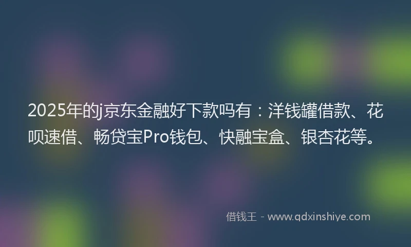 2025年的j京东金融好下款吗有：洋钱罐借款、花呗速借、畅贷宝Pro钱包、快融宝盒、银杏花等。