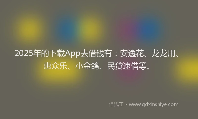 2025年的下载App去借钱有：安逸花、龙龙用、惠众乐、小金鸽、民贷速借等。