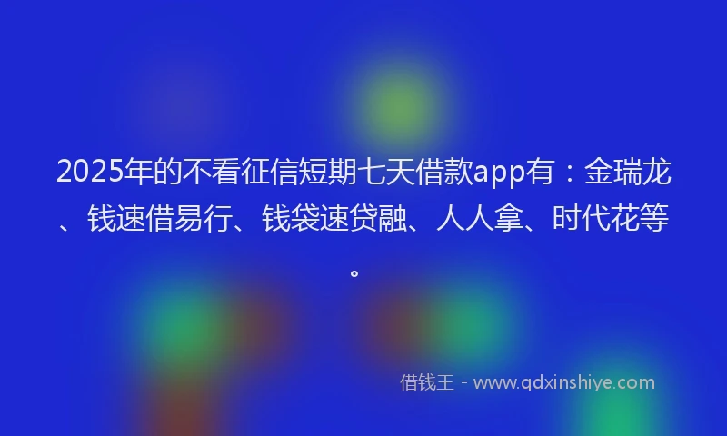 2025年的不看征信短期七天借款app有：金瑞龙、钱速借易行、钱袋速贷融、人人拿、时代花等。
