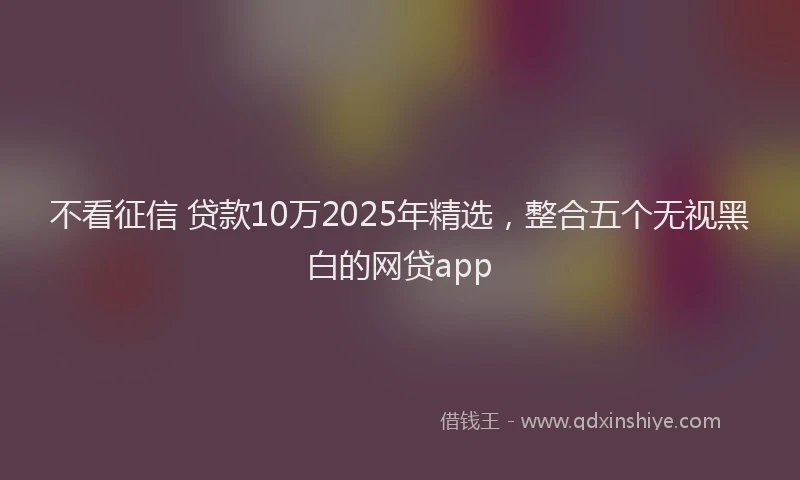 不看征信 贷款10万2025年精选，整合五个无视黑白的网贷app