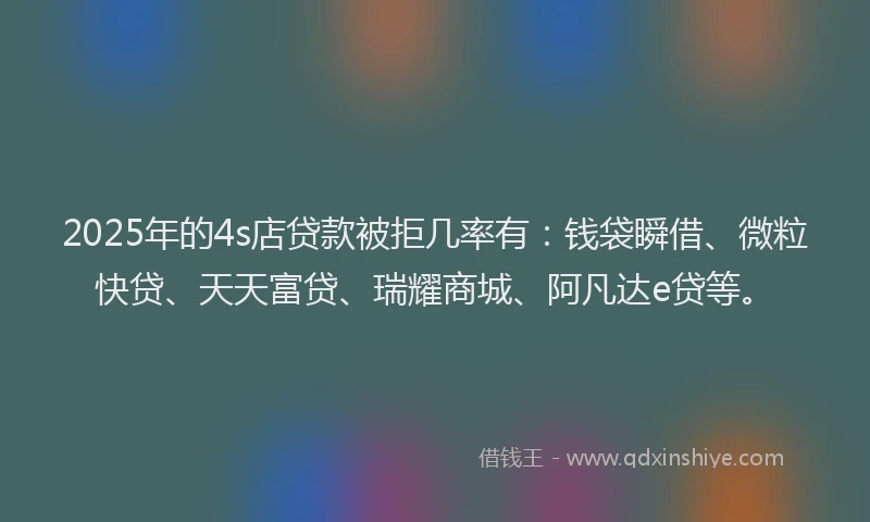2025年的4s店贷款被拒几率有：钱袋瞬借、微粒快贷、天天富贷、瑞耀商城、阿凡达e贷等。