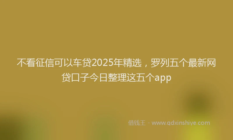 不看征信可以车贷2025年精选，罗列五个最新网贷口子今日整理这五个app