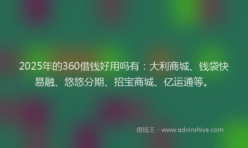2025年的360借钱好用吗有：大利商城、钱袋快易融、悠悠分期、招宝商城、亿运通等。