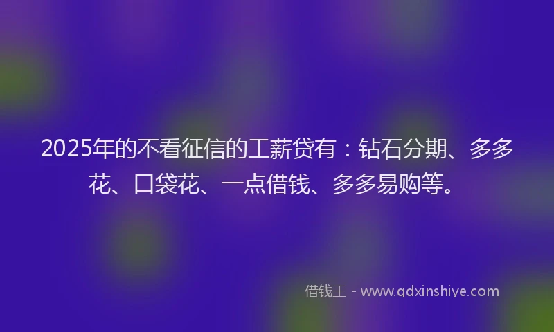 2025年的不看征信的工薪贷有：钻石分期、多多花、口袋花、一点借钱、多多易购等。