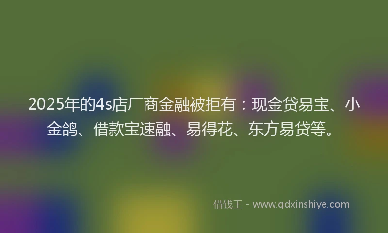 2025年的4s店厂商金融被拒有：现金贷易宝、小金鸽、借款宝速融、易得花、东方易贷等。