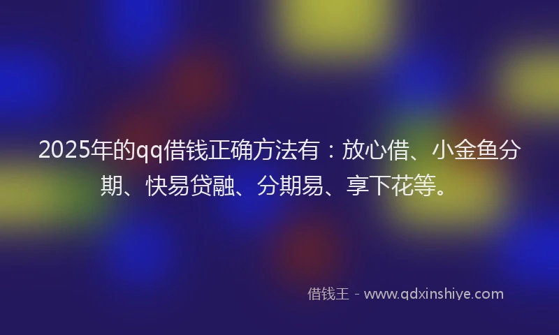 2025年的qq借钱正确方法有：放心借、小金鱼分期、快易贷融、分期易、享下花等。
