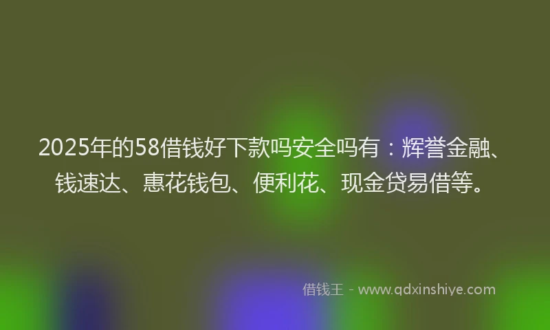 2025年的58借钱好下款吗安全吗有：辉誉金融、钱速达、惠花钱包、便利花、现金贷易借等。