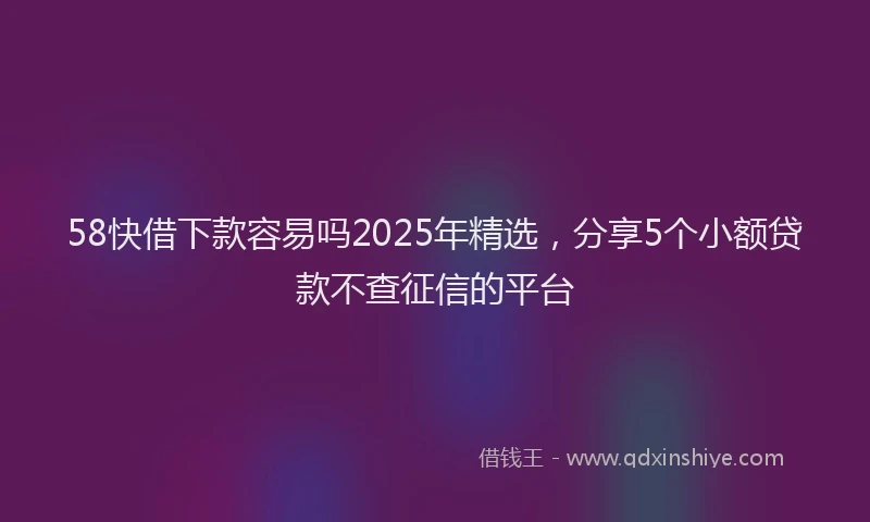 58快借下款容易吗2025年精选，分享5个小额贷款不查征信的平台
