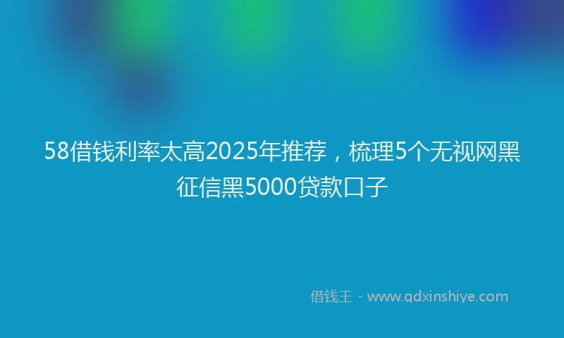 58借钱利率太高2025年推荐，梳理5个无视网黑征信黑5000贷款口子