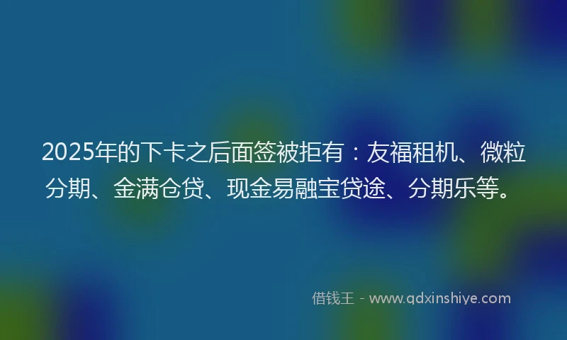 2025年的下卡之后面签被拒有：友福租机、微粒分期、金满仓贷、现金易融宝贷途、分期乐等。