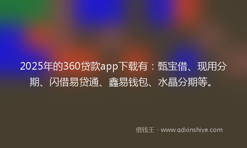 2025年的360贷款app下载有：甄宝借、现用分期、闪借易贷通、鑫易钱包、水晶分期等。