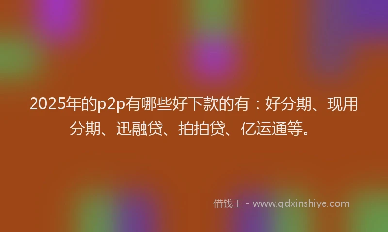 2025年的p2p有哪些好下款的有：好分期、现用分期、迅融贷、拍拍贷、亿运通等。