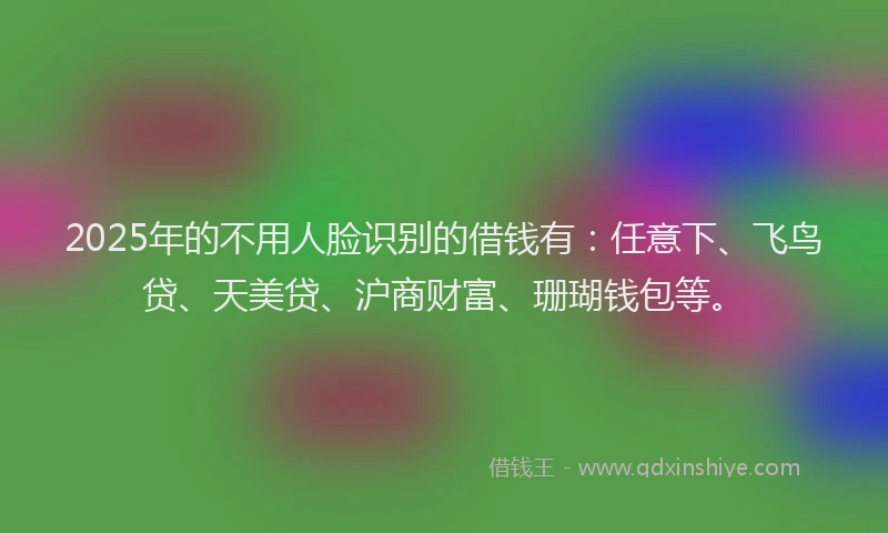 2025年的不用人脸识别的借钱有：任意下、飞鸟贷、天美贷、沪商财富、珊瑚钱包等。
