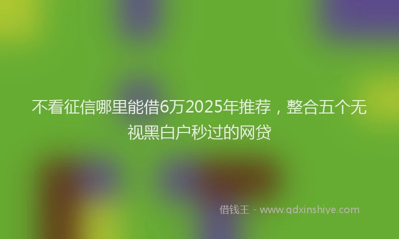 不看征信哪里能借6万2025年推荐，整合五个无视黑白户秒过的网贷