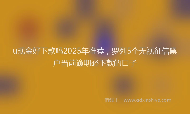 u现金好下款吗2025年推荐，罗列5个无视征信黑户当前逾期必下款的口子