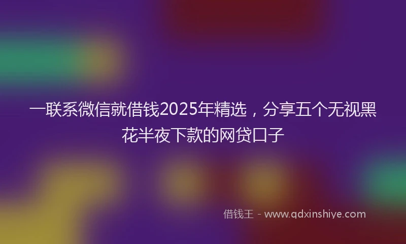 一联系微信就借钱2025年精选，分享五个无视黑花半夜下款的网贷口子
