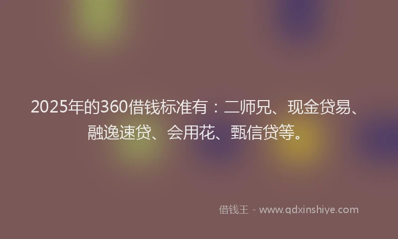 2025年的360借钱标准有：二师兄、现金贷易、融逸速贷、会用花、甄信贷等。