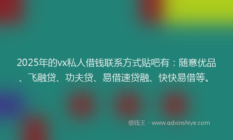 2025年的vx私人借钱联系方式贴吧有：随意优品、飞融贷、功夫贷、易借速贷融、快快易借等。