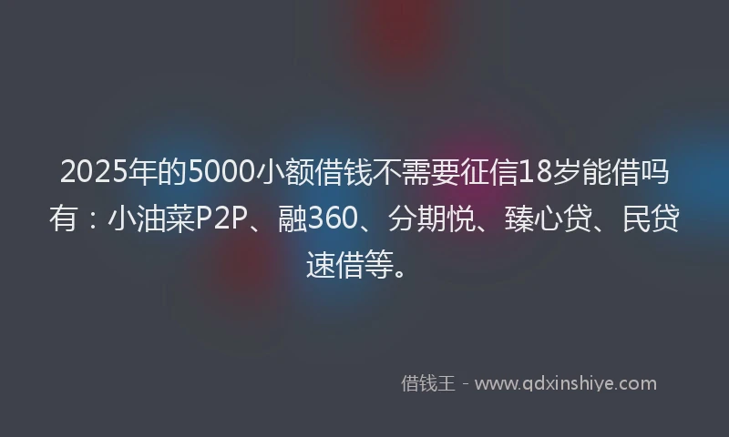 2025年的5000小额借钱不需要征信18岁能借吗有：小油菜P2P、融360、分期悦、臻心贷、民贷速借等。