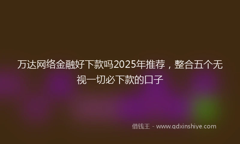 万达网络金融好下款吗2025年推荐，整合五个无视一切必下款的口子