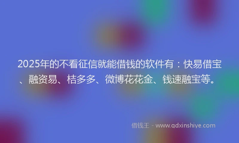 2025年的不看征信就能借钱的软件有：快易借宝、融资易、桔多多、微博花花金、钱速融宝等。