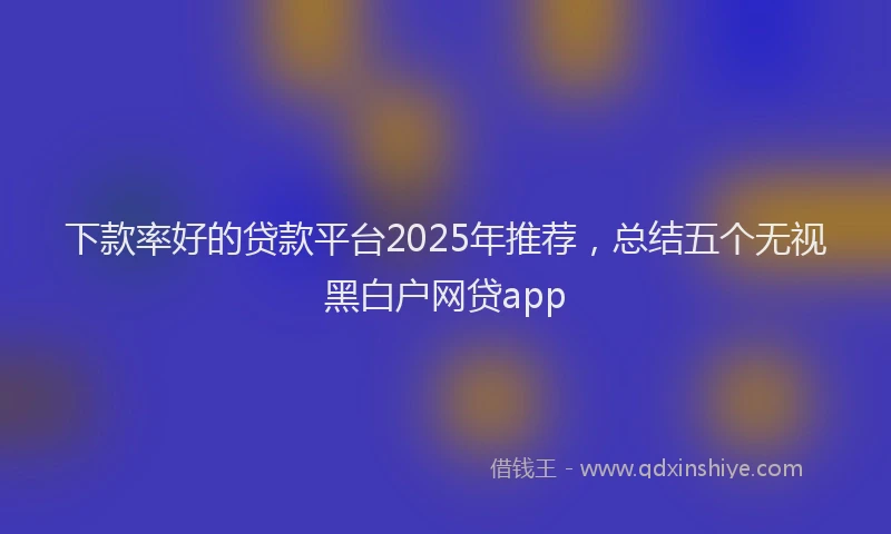 下款率好的贷款平台2025年推荐，总结五个无视黑白户网贷app
