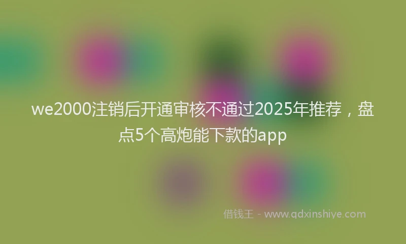 we2000注销后开通审核不通过2025年推荐，盘点5个高炮能下款的app
