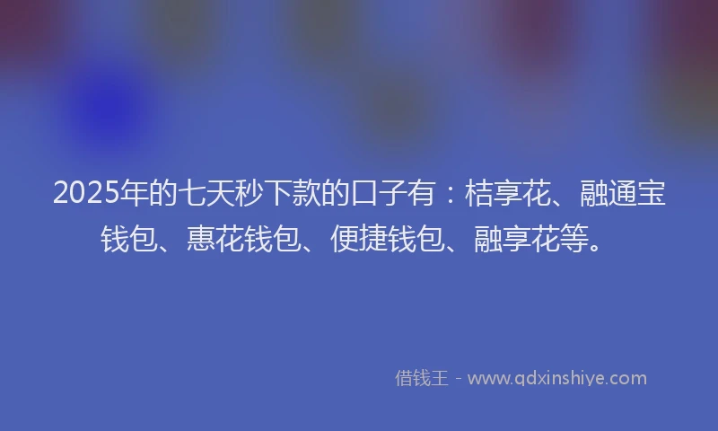 2025年的七天秒下款的口子有：桔享花、融通宝钱包、惠花钱包、便捷钱包、融享花等。