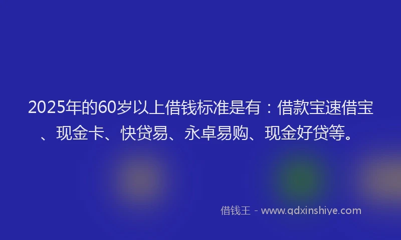 2025年的60岁以上借钱标准是有：借款宝速借宝、现金卡、快贷易、永卓易购、现金好贷等。