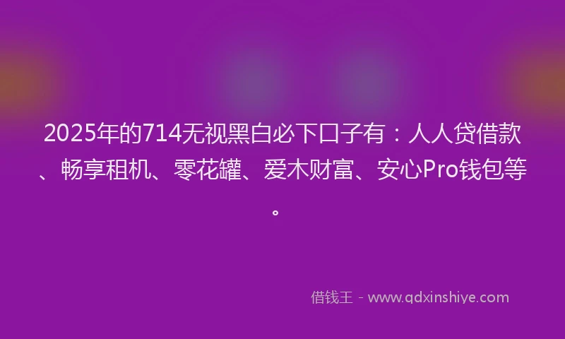 2025年的714无视黑白必下口子有：人人贷借款、畅享租机、零花罐、爱木财富、安心Pro钱包等。