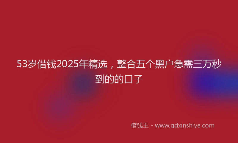 53岁借钱2025年精选，整合五个黑户急需三万秒到的的口子