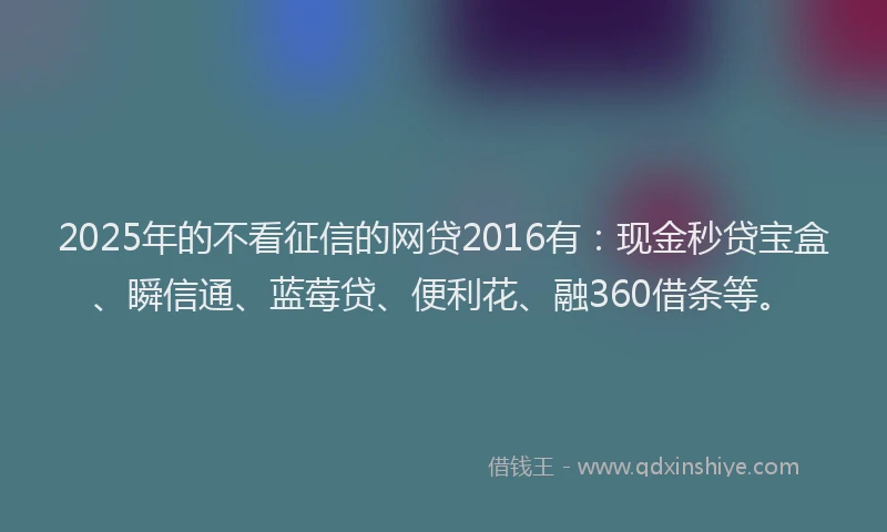 2025年的不看征信的网贷2016有：现金秒贷宝盒、瞬信通、蓝莓贷、便利花、融360借条等。
